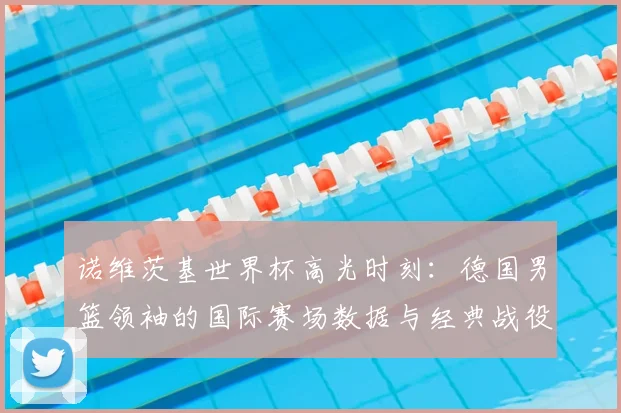 诺维茨基世界杯高光时刻：德国男篮领袖的国际赛场数据与经典战役回顾