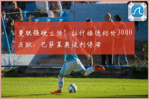 曼联强硬立场！拉什福德标价3000万欧，巴萨莱奥谈判停滞
