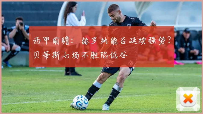 西甲前瞻：赫罗纳能否延续强势？贝蒂斯七场不胜陷低谷