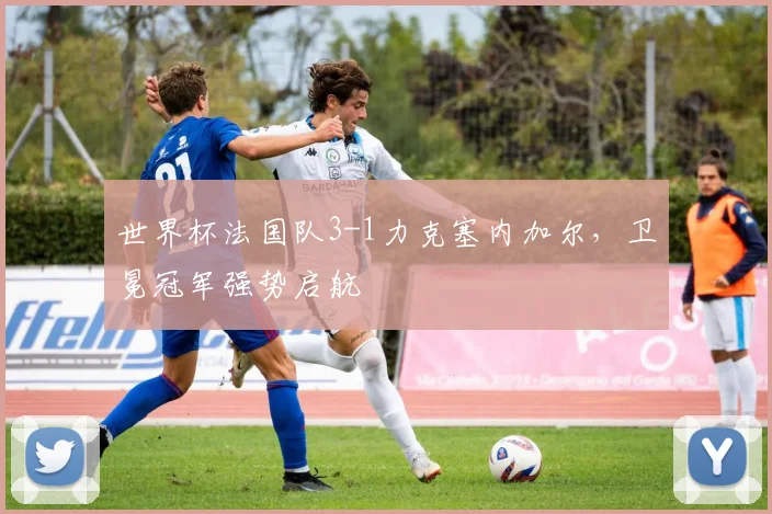 世界杯法国队3-1力克塞内加尔，卫冕冠军强势启航