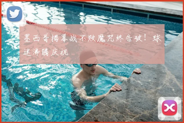 墨西哥揭幕战不败魔咒终告破！球迷沸腾庆祝