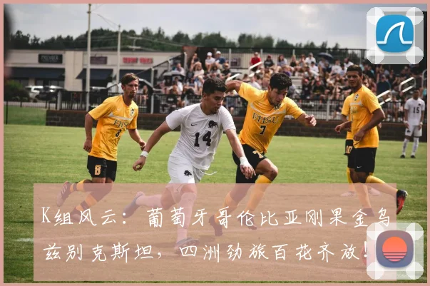 K组风云：葡萄牙哥伦比亚刚果金乌兹别克斯坦，四洲劲旅百花齐放！