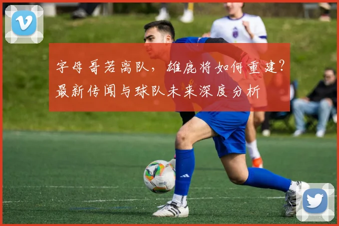 字母哥若离队，雄鹿将如何重建？最新传闻与球队未来深度分析