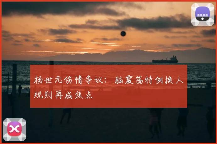 杨世元伤情争议：脑震荡特例换人规则再成焦点