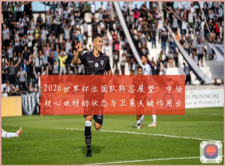 2026世界杯法国队阵容展望：中场核心坎特的状态与卫冕关键作用分析