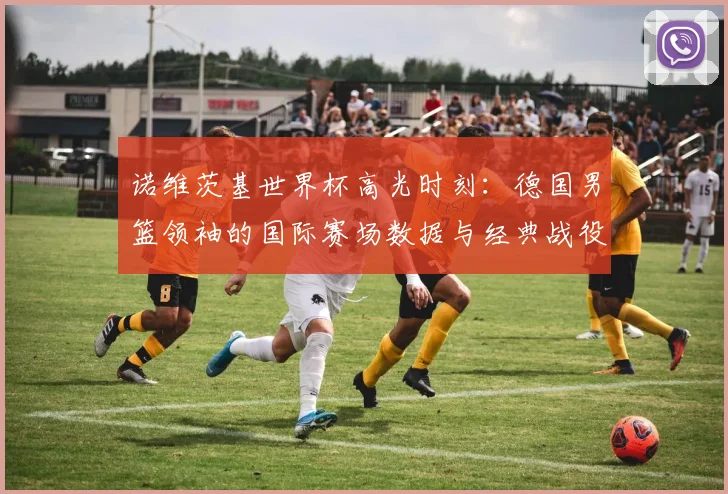 诺维茨基世界杯高光时刻：德国男篮领袖的国际赛场数据与经典战役回顾